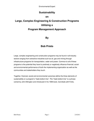 Environmental Expert


                                   Sustainability
                                             on
 Large, Complex Engineering & Construction Programs
                                       Utilizing a
                    Program Management Approach


                                             By


                                      Bob Prieto


Large, complex engineering and construction programs may be found in all industry
sectors ranging from extractive industries such as oil, gas and mining through
infrastructure programs for transportation, water and power. Common to all of these
programs is the potential they have to positively or negatively influence financial, social
and environmental performance of both the implementing organization as well as the
communities and stakeholders they touch.


Together, financial, social and environmental outcomes define the three elements of
sustainability or a program’s “triple bottom line”. The “triple bottom line” is a phrase
coined by John Elkington and introduced in his 1998 book, Cannibals with Forks.




Bob Prieto                                  Page 1                                     2/4/2011
 