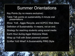 Summer Orientations
Key Points (by no means exclusive):
Table Talk points on sustainability-3 minute oral
  presentations
Show YoS , Aggie Recycle, and ACPCC Web Sites
Definition of Sustainability- A means, not an end.
Strategy for reaching students using social media
Earth Hour during Aggie Welcome Week
Wrap up YoS with Solar powered concert
Q:After YoS What? A:Sustainability PIRG Style
 