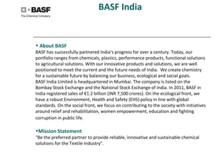 BASF India
• About BASF
BASF has successfully partnered India’s progress for over a century. Today, our
portfolio ranges from chemicals, plastics, performance products, functional solutions
to agricultural solutions. With our innovative products and solutions, we are well
positioned to meet the current and the future needs of India. We create chemistry
for a sustainable future by balancing our business, ecological and social goals.
BASF India Limited is headquartered in Mumbai. The company is listed on the
Bombay Stock Exchange and the National Stock Exchange of India. In 2011, BASF in
India registered sales of €1.2 billion (INR 7,500 crores). On the ecological front, we
have a robust Environment, Health and Safety (EHS) policy in line with global
standards. On the social front, we focus on contributing to the society with initiatives
around relief and rehabilitation, women empowerment, education and fighting
corruption in public life.
•Mission Statement
"Be the preferred partner to provide reliable, innovative and sustainable chemical
solutions for the Textile Industry".
 