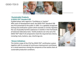 •Sustainable Products
1) OEKO-TEX® Standard 100
A global player with regard to “Confidence in Textiles”
After years of development work, the OEKO-TEX® Standard 100
was first presented to the public in 1992. It is a globally recognized
testing and certification system which excludes or strictly regulates
the use of possibly harmful substances in textiles in the framework
of extensive laboratory tests. Textile products can only carry the
OEKO-TEX® label if all components meet the required test criteria,
including rivets, buttons, zips, interlinings etc.
•Green Initiatives
The holistic scope of the STeP by OEKO-TEX® certification system
together with its concept of continuous improvement contributes
to a raised awareness among the companies of the textile chain of
sustainable production conditions.
 