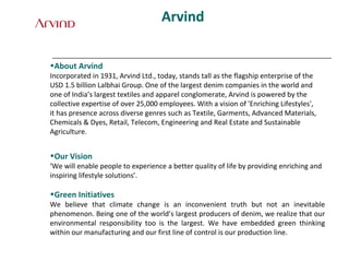 Arvind
•About Arvind
Incorporated in 1931, Arvind Ltd., today, stands tall as the flagship enterprise of the
USD 1.5 billion Lalbhai Group. One of the largest denim companies in the world and
one of India’s largest textiles and apparel conglomerate, Arvind is powered by the
collective expertise of over 25,000 employees. With a vision of 'Enriching Lifestyles',
it has presence across diverse genres such as Textile, Garments, Advanced Materials,
Chemicals & Dyes, Retail, Telecom, Engineering and Real Estate and Sustainable
Agriculture.
•Our Vision
‘We will enable people to experience a better quality of life by providing enriching and
inspiring lifestyle solutions’.
•Green Initiatives
We believe that climate change is an inconvenient truth but not an inevitable
phenomenon. Being one of the world’s largest producers of denim, we realize that our
environmental responsibility too is the largest. We have embedded green thinking
within our manufacturing and our first line of control is our production line.
 