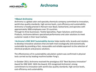 Archroma
•About Archroma
Archroma is a global color and specialty chemicals company committed to innovation,
world-class quality standards, high service levels, cost-efficiency and sustainability.
Archroma is headquartered in Reinach near Basel, Switzerland, and operates with
approximately 3000 employees over 35 countries.
Through its three businesses: Textile Specialties, Paper Solutions and Emulsion
Products, Archroma delivers specialized performance and color solutions to meet
customer needs in their local markets.
•Archroma’s ONE WAY Sustainability Service helps textile mills, brands and retailers
to develop innovative solutions that are both more ecologically and economically
sustainable by providing a fast, measurable and reliable approach to the selection of
chemical products and process solutions.
The effectiveness of its sustainability calculation system was confirmed in physical
tests carried out by leading machine builder Fong’s.
In October 2013, Archroma received the prestigious ICIS "Best Business Innovation"
Award for ONE WAY. With the Award, ICIS recognized Archroma's strong
commitment to innovation with world-class quality standards, high service levels,
cost-efficiency and sustainability.
 