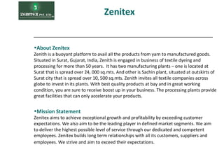 Zenitex
•Mission Statement
Zenitex aims to achieve exceptional growth and profitability by exceeding customer
expectations. We also aim to be the leading player in defined market segments. We aim
to deliver the highest possible level of service through our dedicated and competent
employees. Zenitex builds long term relationships with all its customers, suppliers and
employees. We strive and aim to exceed their expectations.
•About Zenitex
Zenith is a buoyant platform to avail all the products from yarn to manufactured goods.
Situated in Surat, Gujarat, India, Zenith is engaged in business of textile dyeing and
processing for more than 50 years. It has two manufacturing plants – one is located at
Surat that is spread over 24, 000 sq.mts. And other is Sachin plant, situated at outskirts of
Surat city that is spread over 10, 500 sq.mts. Zenith invites all textile companies across
globe to invest in its plants. With best quality products at bay and in great working
condition, you are sure to receive boost up in your business. The processing plants provide
great facilities that can only accelerate your products.
 