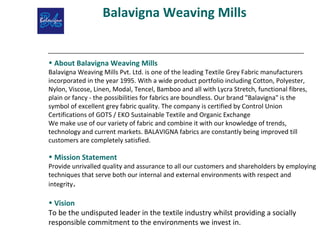 Balavigna Weaving Mills
• About Balavigna Weaving Mills
Balavigna Weaving Mills Pvt. Ltd. is one of the leading Textile Grey Fabric manufacturers
incorporated in the year 1995. With a wide product portfolio including Cotton, Polyester,
Nylon, Viscose, Linen, Modal, Tencel, Bamboo and all with Lycra Stretch, functional fibres,
plain or fancy - the possibilities for fabrics are boundless. Our brand "Balavigna" is the
symbol of excellent grey fabric quality. The company is certified by Control Union
Certifications of GOTS / EKO Sustainable Textile and Organic Exchange
We make use of our variety of fabric and combine it with our knowledge of trends,
technology and current markets. BALAVIGNA fabrics are constantly being improved till
customers are completely satisfied.
• Mission Statement
Provide unrivalled quality and assurance to all our customers and shareholders by employing
techniques that serve both our internal and external environments with respect and
integrity.
• Vision
To be the undisputed leader in the textile industry whilst providing a socially
responsible commitment to the environments we invest in.
 