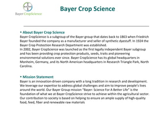 Bayer Crop Science
• About Bayer Crop Science
Bayer CropScience is a subgroup of the Bayer group that dates back to 1863 when Friedrich
Bayer founded the company as a manufacturer and seller of synthetic dyestuff. In 1924 the
Bayer Crop Protection Research Department was established.
In 2002, Bayer CropScience was launched as the first legally independent Bayer subgroup
and has been providing crop protection products, seeds, traits and pioneering
environmental solutions ever since. Bayer CropScience has its global headquarters in
Monheim, Germany, and its North American headquarters in Research Triangle Park, North
Carolina.
• Mission Statement
Bayer is an innovation-driven company with a long tradition in research and development.
We leverage our expertise to address global challenges and aim to improve people’s lives
around the world. Our Bayer Group mission “Bayer: Science For A Better Life” is the
foundation of what we at Bayer CropScience strive to achieve within the agricultural sector.
Our contribution to society is based on helping to ensure an ample supply of high-quality
food, feed, fiber and renewable raw materials
 