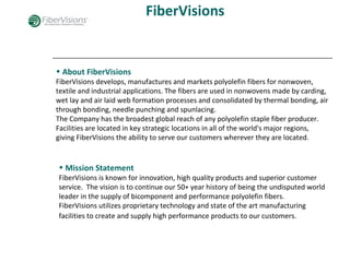 FiberVisions
• About FiberVisions
FiberVisions develops, manufactures and markets polyolefin fibers for nonwoven,
textile and industrial applications. The fibers are used in nonwovens made by carding,
wet lay and air laid web formation processes and consolidated by thermal bonding, air
through bonding, needle punching and spunlacing.
The Company has the broadest global reach of any polyolefin staple fiber producer.
Facilities are located in key strategic locations in all of the world's major regions,
giving FiberVisions the ability to serve our customers wherever they are located.
• Mission Statement
FiberVisions is known for innovation, high quality products and superior customer
service. The vision is to continue our 50+ year history of being the undisputed world
leader in the supply of bicomponent and performance polyolefin fibers.
FiberVisions utilizes proprietary technology and state of the art manufacturing
facilities to create and supply high performance products to our customers.
 