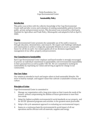 Parks Foundation, Inc.
                              Cope Environmental Center

                                  Sustainability Policy

Introduction
This policy was written with the collective knowledge of the Cope Environmental
Center staff and after review and evaluation of existing sustainability policies from the
public, private and government sectors. This document was reviewed by a third party
(Institute for Agriculture and Trade Policy, Minneapolis) and adopted in full on April 4,
2005.


Mission
Cope Environmental Center promotes the sustainable use of the earth’s resources
through education, demonstration, and research. We inspire and challenge individuals
and communities to achieve ecologically sustainable lifestyles to secure a sustainable
future for all life on earth. Our mission guides all of our decisions regarding the
management of our office, property and procurement.


Our Commitment to Sustainability
Each Cope Environmental Center employee and board member is strongly encouraged
to practice an individual commitment to sustainability and environmental responsibility
in their personal lives as well as public/CEC life. We are committed to working for
sustainability by expressing our values and serving as agents for change in our
communities.


Our Core Values
Our mission is intended to teach and inspire others to lead sustainable lifestyles. We
strive to lead by example, and support values that cultivate a sustainable economy and
culture.


Principles of Action
Cope Environmental Center is committed to:
1. Manage our organization with a long-term vision so that it meets the needs of the
    present, without compromising the abilities of future generations to meet their
    own needs.
2.   Adopt the highest available environmental & social standards on our property, and
     for all CEC sponsored programs and activities, to the greatest extent practicable.
3.   Adopt a life cycle assessment approach to evaluating our environmental impact.
4.   Assess on a continuous basis the environmental & social impact of all our
     operations and be efficient with all materials, supplies and energy.



                                            1
 