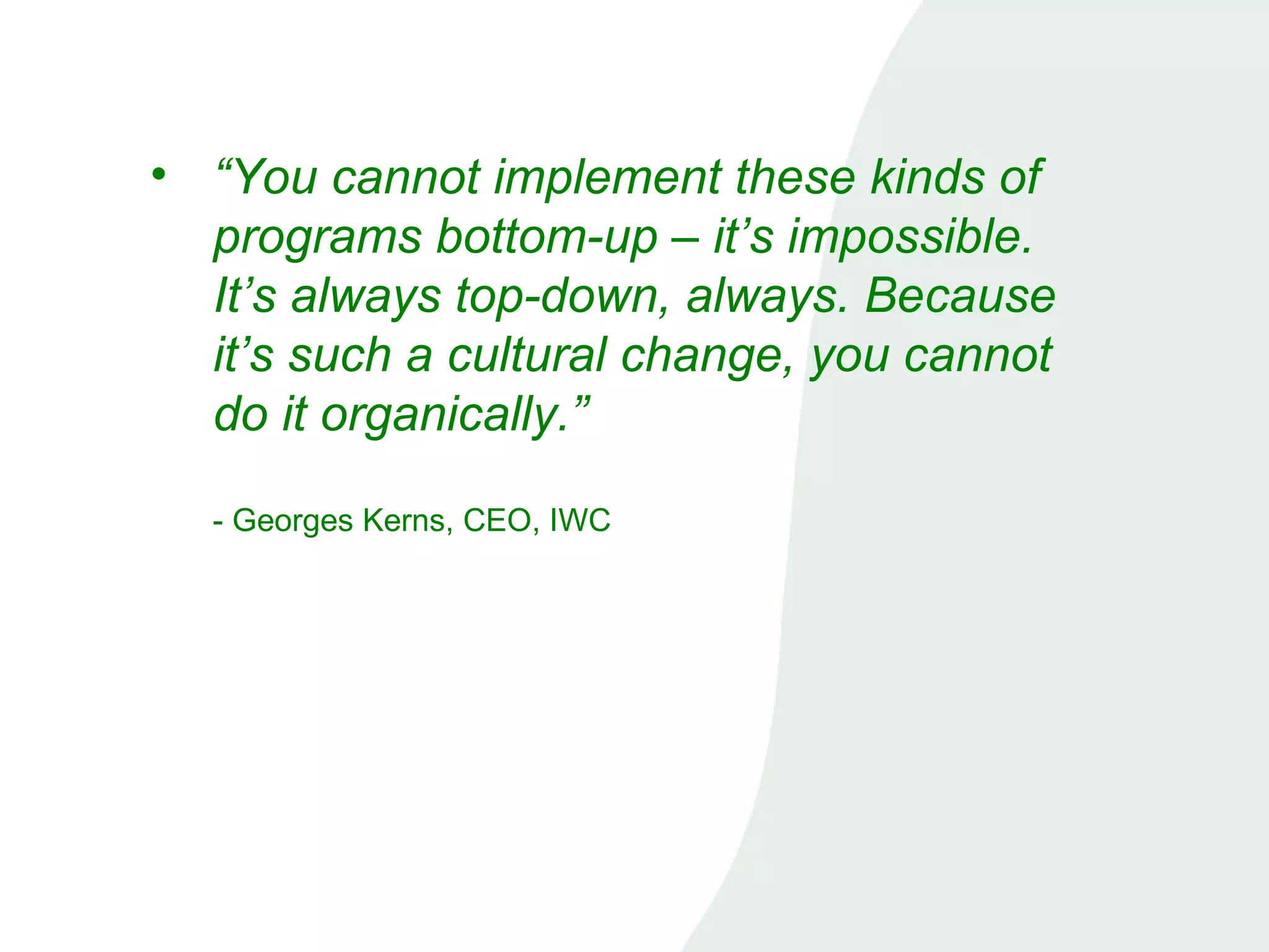 “ You cannot implement these kinds of programs bottom-up – it’s impossible. It’s always top-down, always. Because it’s such a cultural change, you cannot do it organically.”   - Georges Kerns, CEO, IWC 