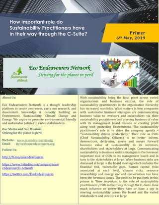 How important role do
Sustainability Practitioners have
in their way through the C-Suite? Primer
6th May, 2019
Eco Endeavourers Network
Striving for the planet in peril
About Us:
Eco Endeavourers Network is a thought leadership
platform to create awareness, carry out research, and
disseminate knowledge & capacity building on
Environment, Sustainability, Climate Change and
Energy. We aspire to promote environmental friendly
and sustainable policies to varied stakeholders.
Our Motto and Our Mission:
Striving for the planet in peril
Website: www.ecoendeavourers.org
Email : strive@ecoendeavourers.org
Follow Us:
http://fb.me/ecoendeavourers
https://www.linkedin.com/company/eco-
endeavourers-network
https://twitter.com/EcoEndeavourers
With sustainability being the focal point across varied
organizations and business entities, the role of
sustainability practitioners in the organization hierarchy
has increased manifolds. What matters is how companies
with sustainable business strategies are communicating
business value to investors and stakeholders via their
sustainability practitioners and steering business of value
with its management board mission of creating profit
along with protecting Environment. The sustainability
practitioner’s role is to drive the company agenda –
“Sustainability driven productivity.” Their role as CSOs
(Chief Sustainability Officers) is to better inform,
demonstrate, determine, assess and mover forward
business value of sustainability to its investors,
shareholders and stakeholders at large. Communicating
sustainability in business and its strategies is the foremost
important task of CSOs to its management board and in
turn to the stakeholders at large. When business risks are
discussed at large in the board meeting which includes the
financial risk, vulnerable gaps, human capital risks
associated at each level, climate risks, resource
stewardship and energy use and conservation too have
been the foremost issues. The point to be put forth in this
primer is “How important is the role of sustainability
practitioners /CSOs in their way through the C –Suite. How
much influence or power they have or have a say in
steering sustainability across the board and the varied
stakeholders and investors at large.
 