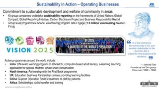 Sustainability in Action – Operating Businesses
Commitment to sustainable development and welfare of community in areas
• 40 group companies undertake sustainability reporting on the frameworks of United Nations Global
Compact, Global Reporting Initiative, Carbon Disclosure Project and Business Responsibility Report
• Group level programmes include: volunteering program Tata Engage (1.2 million volunteering hours in
FY18)
Active programmes around the world include:
• India: UN award winning program on HIV/AIDS, computer-based adult literacy, e-learning teaching
application for special children, whale shark conservation
• North America: Partnership with the First Book programme
• UK: Education Business Partnership centres providing learning facilities
• China: Support Operation Smile’s treatment of cleft lip patients
• Africa: Scholarships, skills transfer and training
ashishvarun.singh@student.griffith.ie
 