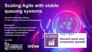 Presenter: Rob Healy, PDEng,
4th Year, Faculty of Science and Engineering
Supervisors:
Brian Fitzgerald, University of Limerick
Kieran Conboy, University of Galway
Tapajit Dey, Carnegie Mellon
with Edwin Lewzey, intive
Dec 2023
Scaling Agile with stable
queuing systems
 