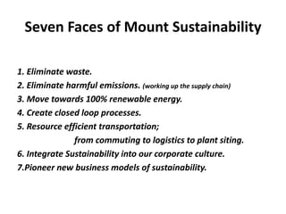 Seven Faces of Mount Sustainability

1. Eliminate waste.
2. Eliminate harmful emissions. (working up the supply chain)
3. Move towards 100% renewable energy.
4. Create closed loop processes.
5. Resource efficient transportation;
               from commuting to logistics to plant siting.
6. Integrate Sustainability into our corporate culture.
7.Pioneer new business models of sustainability.
 