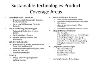 Sustainable Technologies Product
              Coverage Areas
•   Less Hazardous Chemicals                      •   Mechanical Systems & Controls
     – Environmentally Responsible Cleaning            –   Energy Efficient CO Ventilation System
       Products/Systems                                –   Environmentally Responsible Office and Booth
                                                           HVAC System
     – No or Low VOC Coatings, Paints, &               –   Indoor Air Monitoring/Healthy Office
       Sealants                                            Environment
•   Decreased Idling Technologies                      –   Environmentally Safe Fire Suppression System
     – Automated/Cashierless Payment              •   Integrated Renewable Energy
       System                                          –   Solar, Wind, Other
     – Parking Guidance Systems                        –   EV Charging Stations (Free and Pay Per Charge)
     – External Parking Guidance and                   –   EV Charging w/ Integrated Clean Energy
       Wayfinding                                      –   Clean Energy Storage for Sustainable Power
                                                       –   Sustainable Power- Net-Zero Energy Building
•   Vehicle Technologies                               –   Roofing Systems (Green roofs, Low albido
     – Alternative Fuel, Hybrid and Alternative            paints)
       Drive Vehicles (Shuttles)                  •   Comprehensive Water Mgmt
     – Alternative Vehicle Rate Program (Small         –   Indoor Water Efficiency
       Vehic, Alt Fuel, etc)                           –   Rain Water Harvesting
     – Tire Inflation Stations                         –   Water Efficient Landscaping
•   Lighting                                           –   Greywater Reuse
     – Energy Efficient Lighting Systems
                                                  •   Emerging Innovative Technologies
     – Lighting Controls
 