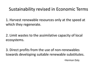 Sustainability revised in Economic Terms

1. Harvest renewable resources only at the speed at
which they regenerate.

2. Limit wastes to the assimilative capacity of local
ecosystems.

3. Direct profits from the use of non-renewables
towards developing suitable renewable substitutes.
                                       -Herman Daly
 