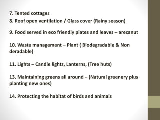 7. Tented cottages
8. Roof open ventilation / Glass cover (Rainy season)
9. Food served in eco friendly plates and leaves – arecanut
10. Waste management – Plant ( Biodegradable & Non
deradable)
11. Lights – Candle lights, Lanterns, (Tree huts)
13. Maintaining greens all around – (Natural greenery plus
planting new ones)
14. Protecting the habitat of birds and animals
 