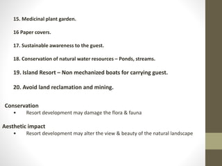 15. Medicinal plant garden.
16 Paper covers.
17. Sustainable awareness to the guest.
18. Conservation of natural water resources – Ponds, streams.
19. Island Resort – Non mechanized boats for carrying guest.
20. Avoid land reclamation and mining.
Conservation
• Resort development may damage the flora & fauna
Aesthetic impact
• Resort development may alter the view & beauty of the natural landscape
 