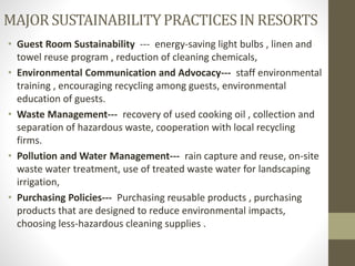 MAJORSUSTAINABILITYPRACTICESINRESORTS
• Guest Room Sustainability --- energy-saving light bulbs , linen and
towel reuse program , reduction of cleaning chemicals,
• Environmental Communication and Advocacy--- staff environmental
training , encouraging recycling among guests, environmental
education of guests.
• Waste Management--- recovery of used cooking oil , collection and
separation of hazardous waste, cooperation with local recycling
firms.
• Pollution and Water Management--- rain capture and reuse, on-site
waste water treatment, use of treated waste water for landscaping
irrigation,
• Purchasing Policies--- Purchasing reusable products , purchasing
products that are designed to reduce environmental impacts,
choosing less-hazardous cleaning supplies .
 
