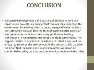 CONCLUSION
• Sustainable development is the practice of developing land and
construction projects in a manner that reduces their impact on the
environment by allowing them to create energy efficient models of
self-sufficiency. This can take the form of installing solar panels or
wind generators on factory sites, using geothermal heating
techniques or even participating in cap and trade agreements. The
biggest criticism of sustainable development is that it does not do
enough to conserve the environment in the present and is based on
the belief that the harm done in one area of the world can be
counter balanced by creating environmental protections in the other.
 