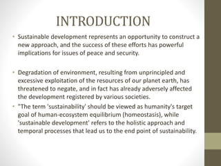 INTRODUCTION
• Sustainable development represents an opportunity to construct a
new approach, and the success of these efforts has powerful
implications for issues of peace and security.
• Degradation of environment, resulting from unprincipled and
excessive exploitation of the resources of our planet earth, has
threatened to negate, and in fact has already adversely affected
the development registered by various societies.
• "The term 'sustainability' should be viewed as humanity's target
goal of human-ecosystem equilibrium (homeostasis), while
'sustainable development' refers to the holistic approach and
temporal processes that lead us to the end point of sustainability.
 