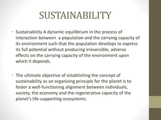 SUSTAINABILITY
• Sustainability A dynamic equilibrium in the process of
interaction between a population and the carrying capacity of
its environment such that the population develops to express
its full potential without producing irreversible, adverse
effects on the carrying capacity of the environment upon
which it depends.
• The ultimate objective of establishing the concept of
sustainability as an organizing principle for the planet is to
foster a well-functioning alignment between individuals,
society, the economy and the regenerative capacity of the
planet’s life-supporting ecosystems.
 