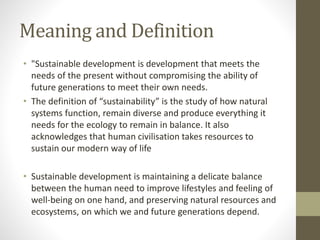 Meaning and Definition
• "Sustainable development is development that meets the
needs of the present without compromising the ability of
future generations to meet their own needs.
• The definition of “sustainability” is the study of how natural
systems function, remain diverse and produce everything it
needs for the ecology to remain in balance. It also
acknowledges that human civilisation takes resources to
sustain our modern way of life
• Sustainable development is maintaining a delicate balance
between the human need to improve lifestyles and feeling of
well-being on one hand, and preserving natural resources and
ecosystems, on which we and future generations depend.
 