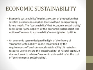 ECONOMIC SUSTAINABILITY
• Economic sustainability’ implies a system of production that
satisfies present consumption levels without compromising
future needs. The ‘sustainability’ that ‘economic sustainability’
seeks is the ‘sustainability’ of the economic system itself. The
notion of ‘economic sustainability’ was originated by Hicks.
• An economic system designed in light of the theory of
‘economic sustainability’ is one constrained by the
requirements of ‘environmental sustainability’. It restrains
resource use to ensure the ‘sustainability’ of natural capital. It
does not seek to achieve ‘economic sustainability’ at the cost
of ‘environmental sustainability’.
 