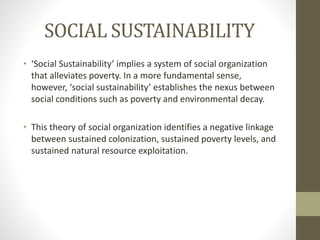 SOCIAL SUSTAINABILITY
• ‘Social Sustainability’ implies a system of social organization
that alleviates poverty. In a more fundamental sense,
however, ‘social sustainability’ establishes the nexus between
social conditions such as poverty and environmental decay.
• This theory of social organization identifies a negative linkage
between sustained colonization, sustained poverty levels, and
sustained natural resource exploitation.
 