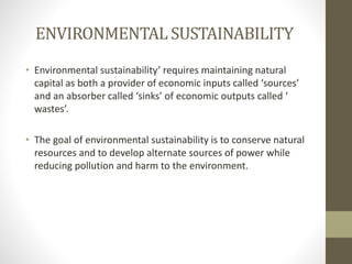 ENVIRONMENTAL SUSTAINABILITY
• Environmental sustainability’ requires maintaining natural
capital as both a provider of economic inputs called ‘sources’
and an absorber called ‘sinks’ of economic outputs called ‘
wastes’.
• The goal of environmental sustainability is to conserve natural
resources and to develop alternate sources of power while
reducing pollution and harm to the environment.
 