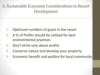 A. SustainableEconomicConsiderationsin Resort
Development
1. Optimum numbers of guest in the resort
2. A % of Profits should be utilized for best
environmental practices
3. Don’t think only about profits
4. Conserve nature and develop your property
5. Economic benefit and welfare for local community
 