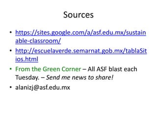 Sources
• https://sites.google.com/a/asf.edu.mx/sustain
  able-classroom/
• http://escuelaverde.semarnat.gob.mx/tablaSit
  ios.html
• From the Green Corner – All ASF blast each
  Tuesday. – Send me news to share!
• alanizj@asf.edu.mx
 