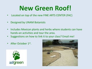 New Green Roof!
•   Located on top of the new FINE ARTS CENTER (FAC)

• Designed by UNAM Botanists

• Includes Mexican plants and herbs where students can have
  hands-on activities and tour the area.
• Suggestions on how to link it to your class? Email me!

• After October 1st.
 