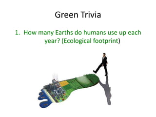 Green Trivia
1. How many Earths do humans use up each
        year? (Ecological footprint)
 
