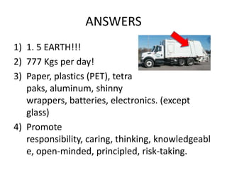 ANSWERS
1) 1. 5 EARTH!!!
2) 777 Kgs per day!
3) Paper, plastics (PET), tetra
   paks, aluminum, shinny
   wrappers, batteries, electronics. (except
   glass)
4) Promote
   responsibility, caring, thinking, knowledgeabl
   e, open-minded, principled, risk-taking.
 