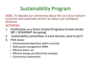 Sustainability Program
GOAL: To educate our community about the use of our natural
resources and undertake actions to reduce our ecological
footprint.
ACTIVITIES:
1. Certification as a Green School (Programa Escuela Verde)
    SEP / SEMARNAT (on-going)
2. Sustainability committees in each division, want to join?
3. FIVE areas:
   –   Environmental objectives within curricula
   –   Solid waste management (RRR)
   –   Efficient water use
   –   Efficient energy use (Electricity and gas)
   –   Community involvement
 