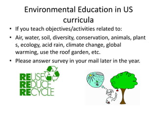 Environmental Education in US
               curricula
• If you teach objectives/activities related to:
• Air, water, soil, diversity, conservation, animals, plant
  s, ecology, acid rain, climate change, global
  warming, use the roof garden, etc.
• Please answer survey in your mail later in the year.
 