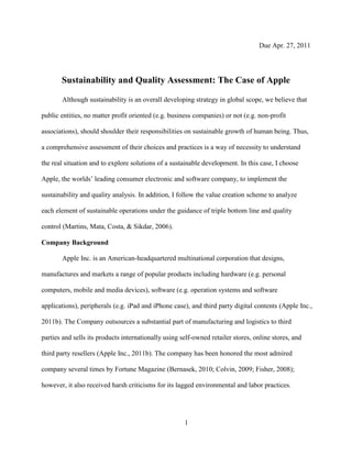 Due Apr. 27, 2011




       Sustainability and Quality Assessment: The Case of Apple

       Although sustainability is an overall developing strategy in global scope, we believe that

public entities, no matter profit oriented (e.g. business companies) or not (e.g. non-profit

associations), should shoulder their responsibilities on sustainable growth of human being. Thus,

a comprehensive assessment of their choices and practices is a way of necessity to understand

the real situation and to explore solutions of a sustainable development. In this case, I choose

Apple, the worlds‟ leading consumer electronic and software company, to implement the

sustainability and quality analysis. In addition, I follow the value creation scheme to analyze

each element of sustainable operations under the guidance of triple bottom line and quality

control (Martins, Mata, Costa, & Sikdar, 2006).

Company Background

       Apple Inc. is an American-headquartered multinational corporation that designs,

manufactures and markets a range of popular products including hardware (e.g. personal

computers, mobile and media devices), software (e.g. operation systems and software

applications), peripherals (e.g. iPad and iPhone case), and third party digital contents (Apple Inc.,

2011b). The Company outsources a substantial part of manufacturing and logistics to third

parties and sells its products internationally using self-owned retailer stores, online stores, and

third party resellers (Apple Inc., 2011b). The company has been honored the most admired

company several times by Fortune Magazine (Bernasek, 2010; Colvin, 2009; Fisher, 2008);

however, it also received harsh criticisms for its lagged environmental and labor practices.




                                                      1
 