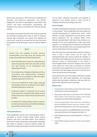8
governments and citizens. There has to be a combination of
top-down and bottom-up approaches. City officials'
engagement and drive of participatory conversations with
citizens, and citizen conversations, participation, and
feedback to be used by city officials for informed decision
making.
Smartgovernance would also mean smart policiesto provide
the framework enabling smart cities to come to existence.
Existing legal frameworks and policies that regulate the
urban sector need to be reviewed by the state and urban
localbodiestoseewhatchanges,ifany,arerequired.Referto
Box2.
Box 2
Excerpt from the examples of policy revisions
recommended in the draft smart city concept note
preparedbytheMinistryofUrbanDevelopment:
 Floor Area Ratio norms need to be rationalized and
made more granular rather than city wide, to allow
very high densities to be interspersed with
adequategreenareas;
 The existing Urban & Regional Development Plans
Formulation and Implementation Guidelines
(URDPFI) need to be updated to reflect the higher
standardsexpectedinasmartcity;
 The current standards for water supply, sewerage
and drainage need to be reviewed to aim at higher
standardsexpectedinasmartcity;
 Framework related to investment by the private
sector need to be reviewed so that a higher level of
privateinvestmentinurbaninfrastructurebecomes
possible;
 Framework for making changes in land use need to
bereviewedandproceduressimplified,buildingby-
lawsneedtobecitizenfriendly.
ClimateResilience
India's geographic location and its demographics make it
vulnerable to various climate change events, natural
disasters, and other man-made events. How collective
decisions are made, interpreted, implemented, challenged
will enable or impede a country's resilience ability. By
utilizingtechnology,thelocalgovernmentsandthecitizens
can be better informed, connected, and prepared to
respond to such extreme events. A smart city has to
integrateresilienceintoitsdesigntobesmart.
SmartPeople
The differentiating element between a city and a smart city
is smart people. "Smart leadership and smart people are
essential prerequisites for making cities smart," noted
Minister of Urban Development and Housing & Urban
Poverty Alleviation Shri. M. Venkaiah Naidu. Prime
Minister Narendra Modi's 100 Smart Cities initiative is an
example of how smart leadership can make smart ideas
possible. It is a daunting task to implement and make the
100 smart cities possible unless we as people decide to be
smarttomakethesesmartcitieshappen.
One of the key issues with data driven decision making in
cities is that it often leaves out the poor and
disproportionately tilts services toward the wealthy. As
information technologies become the primary, sometimes
exclusive, means of communication in our society, a
massive digital divide is bound to happen unless we plan
smart policies for smart cities to promote an inclusive
socialandeconomicgrowthforall.Inasmartcity,accessto
information and technology will become necessary for a
citizentoexercisebasichumanrights.
Smart governance and smart people, both play an equally
important role. With good leadership and responsible
citizens who participate, collaborate and work with the
government,100smartcitiesarepossible.
References:
 Concept note on Smart Cities by Indian Smart Cities Forum
underMinistryofUrbanDevelopment.
 http://www.dailymail.co.uk/news/article-1339536/
Ghost-towns-China-Satellite-images-cities-lying-
completely-deserted.html#ixzz3PXNap3w4
 http://sustainablecitiescollective.com/david-
thorpe/1005851/indian-business-leaders-slam-
government-bad-guidelines-smart-cities-and-proposev
 http://www.nytimes.com/2009/04/30/business/energy-
environment/30smart.html?pagewanted=all&_r=0
 http://indiansmartcities.in/downloads/Press_release_12
9141.pdf
 http://thekarmayogi.com/smart-cities-smart-people-
india/
 