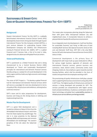 9
Sustainable & Smart City:
Case of Gujarat International Finance Tec-City (GIFT)
Prakash Gaur
Vice President, IIDC Ltd.
prakash.gaur@ilfsindia.com
Background
Gujarat International Finance Tec-City (GIFT) is a globally
benchmarked International Financial Service Centre (IFSC)
developed by Government of Gujarat (GoG) through Gujarat
International Finance Tec-City Company Limited (GIFTCL), a
joint venture between its undertaking Gujarat Urban
Development Company Ltd. (GUDCL) and Infrastructure
Leasing & Financial Services Ltd. (IL&FS). GIFT is a global
Financial and IT Services Hub, a first of its kind in India,
designedtobeatoraboveparwithglobalfinancialcenters.
VisionandPositioning
GIFT is positioned as a Global Financial Hub and is being
characterized to be a Central Business District (CBD)
developed on "Smart and Sustainable Development"
principles for international and domestic financial services
thereby acting as a catalyst for all round development in the
entire region and thus holds very high economic and strategic
significance.
The vision of GIFT Project is - "To develop a global financial
hub for international and domestic financial services which
will serve as a paradigm for next class development in terms
of quality of life, infrastructure and ambience, utilizing land as
apreciousresource."
GIFT's vision and its value propositions for development,
business and living are the driving factors in defining and
implementingSmartCity.
MasterPlanforDevelopment
GIFT is a green field development and is
located at a distance of about 12 kms from the
Ahmedabad International Airport and 8 kms
from the State Capital City, Gandhinagar. The
site is in close proximity to the National
Highway (NH8) and Expressway and connects
Ahmedabad and Gandhinagar. The western
periphery of the site abuts the Sabarmati
River.
The master plan incorporates planning along the Sabarmati
River with green belts interspersed between city and
neighborhood areas. It incorporates features to achieve a
pleasantblendofqualitylifeandbusinessenvironment.
As an integrated smart city development, it will host facilities
for sustainable 'business' and 'living' on 886 acres of land
including Multi Services SEZ (Special Economic Zone) of 261
acre and Domestic Tariff Area. GIFT SEZ is the only Multi
Service SEZ with International Financial Services Centre (IFSC)
statusinIndia.
Commercial development is the primary focus of
development with major built up space dedicated to offices
for various target business segments of domestic and
international financial services, general business and
commerce, retail, district center, community center, local
shopping, hotels etc. Due emphasis is given towards essential
housing facilities, which shall be provided in the form of
studiosandapartmentsforemployeesworkinginGIFT.
The provisioning of quality infrastructure shall play a pivotal
roleinsupportingthebusinessenvironmentandqualityoflife
in GIFT Area. The highest quality of infrastructure and level of
services is being developed and provided for GIFT. The
services provided are comprehensive with higher service
levels and planned delivery. A judicious combination with the
latest technology and global best sustainability practices in
infrastructureservicedeliveryarebeingprovided.
 