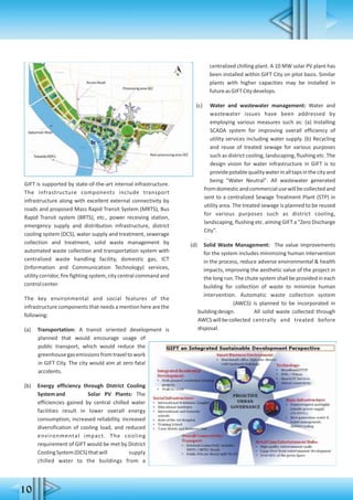 GIFT is supported by state-of-the-art internal infrastructure.
The infrastructure components include transport
infrastructure along with excellent external connectivity by
roads and proposed Mass Rapid Transit System (MRTS), Bus
Rapid Transit system (BRTS), etc., power receiving station,
emergency supply and distribution infrastructure, district
cooling system (DCS), water supply and treatment, sewerage
collection and treatment, solid waste management by
automated waste collection and transportation system with
centralized waste handling facility, domestic gas, ICT
(Information and Communication Technology) services,
utility corridor, fire fighting system, city central command and
controlcenter.
The key environmental and social features of the
infrastructure components that needs a mention here are the
following:
(a) Transportation: A transit oriented development is
planned that would encourage usage of
public transport, which would reduce the
greenhousegasemissionsfromtraveltowork
in GIFT City. The city would aim at zero fatal
accidents.
(b) Energy efficiency through District Cooling
Systemand Solar PV Plants: The
efficiencies gained by central chilled water
facilities result in lower overall energy
consumption, increased reliability, increased
diversification of cooling load, and reduced
environmental impact. The cooling
requirement of GIFT would be met by District
CoolingSystem(DCS)thatwill supply
chilled water to the buildings from a
centralized chilling plant. A 10 MW solar PV plant has
been installed within GIFT City on pilot basis. Similar
plants with higher capacities may be installed in
futureasGIFTCitydevelops.
(c) Water and wastewater management: Water and.....
wastewater issues have been addressed by
employing various measures such as: (a) Installing
SCADA system for improving overall efficiency of
utility services including water supply. (b) Recycling
and reuse of treated sewage for various purposes
such as district cooling, landscaping, flushing etc. The
design vision for water infrastructure in GIFT is to
providepotablequalitywaterinalltapsinthecityand
being "Water Neutral". All wastewater generated
fromdomesticandcommercialusewillbecollectedand
sent to a centralized Sewage Treatment Plant (STP) in
utility area. The treated sewage is planned to be reused
for various purposes such as district cooling,
landscaping, flushing etc. aiming GIFT a "Zero Discharge
City".
(d) Solid Waste Management: The value improvements
for the system includes minimizing human intervention
in the process, reduce adverse environmental & health
impacts, improving the aesthetic value of the project in
the long run. The chute system shall be provided in each
building for collection of waste to minimize human
intervention. Automatic waste collection system
(AWCS) is planned to be incorporated in
buildingdesign. All solid waste collected through
AWCSwillbecollected centrally and treated before
disposal.
10
 