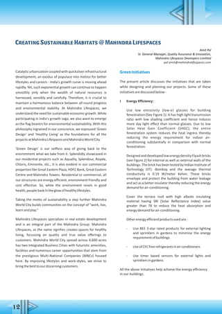 Catalyticurbanizationcoupledwithquicksilverinfrastructural
development, an exodus of populace into metros for better
lifestyles and careers - India's growth curve is moving ahead
rapidly. Yet, such exponential growth can continue to happen
smoothly only when the wealth of natural resources is
harnessed, sensibly and carefully. Therefore, it is crucial to
maintain a harmonious balance between all round progress
and environmental stability. At Mahindra Lifespaces, we
understand the need for sustainable economic growth. While
participating in India's growth saga, we also want to emerge
as the flag bearers for environmental sustainability. With this
philosophy ingrained in our conscience, we espoused 'Green
Design' and 'Healthy Living' as the foundations for all the
projectsatMahindraLifespacesandMahindraWorldCity.
'Green Design' is our selfless way of giving back to the
environment what we take from it. Splendidly showcased in
our residential projects such as Aqualily, Splendour, Royale,
Chloris, Eminente, etc., it is also evident in our commercial
properties like Great Eastern Plaza, HDFC Bank, Great Eastern
Centre and Mahindra Towers. Residential or commercial, all
our structures are energy efficient, environment friendly and
cost effective. So, while the environment revels in good
health,peoplebaskintheglowofhealthylifestyles.
Taking the motto of sustainability a step further Mahindra
World City builds communities on the concept of "work, live,
learnandplay."
Mahindra Lifespaces specializes in real estate development
and is an integral part of the Mahindra Group. Mahindra
Lifespaces, as the name signifies creates spaces for healthy
living, focussing on quality and true value offerings to
customers. Mahindra World City spread across 4,600 acres
has two Integrated Business Cities with futuristic amenities,
facilities and numerous career opportunities that stem from
the prestigious Multi-National Companies (MNCs) housed
here. By improving lifestyles and work-styles, we strive to
bringthebesttoourdiscerningcustomers.
GreenInitiatives
The present article discusses the initiatives that are taken
while designing and planning our projects. Some of these
initiativesarediscussedbelow-
I Energy Efficiency:
Use low emissivity (low-e) glasses for building
fenestration (See Figure 1). It has high light transmission
ratio with low shading coefficient and hence induces
more day light effect than normal glasses. Due to low
Solar Heat Gain Coefficient (SHGC), the entire
fenestration system reduces the heat ingress thereby
reducing the energy requirement for indoor air-
conditioning substantially in comparison with normal
fenestration.
DesignedanddevelopedlowenergydensityFlyashbricks
(see Figure 2) for internal as well as external walls of the
buildings. The brick has been tested by Indian Institute of
Technology (IIT) -Bombay and the average thermal
conductivity is 0.19 W/meter Kelvin. These bricks
envelope and protect the building from water leakage
and act as a better insulator thereby reducing the energy
demandforair-conditioning.
Cover the terrace roof with high albedo insulating
material having SRI (Solar Reflectance Index) value
greater than 78 to reduce the heat absorption and
energydemandforair-conditioning.
Otherenergyefficientproductsusedare-
- Use BEE 3-star rated products for external lighting
and sprinklers in gardens to minimise the energy
requirementofbuildings.
- UseofCFCfreerefrigerantsinairconditioners
- Use timer based sensors for external lights and
sprinklersingardens
All the above initiatives help achieve the energy efficiency
in our buildings.
Creating Sustainable Habitats @ Mahindra Lifespaces
Amit Pal
Sr. General Manager, Quality Assurance & Innovation,
Mahindra Lifespaces Developers Limitted
pal.amit@mahindralifespaces.com
12
 
