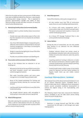 Otherthantheabovewehavecommissioneda75KWrooftop
solar plant at Mahindra World City, Chennai, a step towards
harnessing green energy resource. This is expected to
generate approximately 1,16,000 units (kWh) of clean
electrical energy annually and offset emissions of nearly 60
tonsofcarbondioxideperyear.
II. MaintainingHealthyIndoorEnvironmentalQuality:
Initiatives taken to achieve healthy indoor environment
qualityare-
- Provide more open-able window space to floor ratio
than the stipulated norms to improve the ventilation
effectiveness.
- Use of low VOC (Volatile Organic Compound) paints,
adhesives and insulations inside the flat for improved
moisture management. It also helps in increasing the
occupantsproductivity.
- Design in a way that day lighting for at least 75% of the
regularlyoccupiedarea
- Providecrossventilationbetweeneachdwellingunit
III. PreservationandConservationofSoilandWater:
Some of the initiatives that are observed in all our
buildingsare-
- We preserve the top soil during and post construction
and build innovative erosion and sedimentation
controlmanagementsystems
- Rain water harvesting systems and storm water
managementtorechargethegroundwatertable
- Reuse of the treated wastewater for flushing and
landscaping thereby reducing the municipal water
demand
- Lowflowwater faucets and fixtures in every flat of the
residentialbuilding
- Use drought tolerant species with xeriscaping in
landscapingtoreducewaterdemandingardening
IV. MaterialManagement:
We prefer selecting the manufacturer and supplier from
within a 250 km radial distance from the site. We give
much emphasis to use of materials with recycled content
withoutcompromisingonquality.
V. WasteManagement:
Someoftheinitiativesunderwastemanagementare-
- All sites reutilize more than 75% of construction
waste;theseareusedinbuildingroads&pavements.
- An in-house solid waste management plant is
constructed to take care of all the municipal waste.
The waste is processed and recycled as manure and
usedforlandscapingpurposes.
- An in-house STP (Sewage Treatment Plan) is also
constructedfortreatmentofsewage
VI. LabourWelfare:
During the time of construction, we not only provide
basic facilities to our labourers but also additional
facilitiessuchas-
- Establish informal schools and crèches aimed at
providing basic education and a safe environment for
children of construction labourers when the parents
areatwork
- Imparting vocational training to labourers in trades
like electrical maintenance, electronic goods repair,
computer fundamentals, garment design & stitching,
beautytreatmentandhairdressing
- Conduct health campsin labour camps (i) vaccination
camps for labourers and their family members (ii)
Regular health check ups and mobile medical
facilities.
CaseStudy:'MahindraChloris', Faridabad
We employed most of the above mentioned initiatives in one
of our projects 'Mahindra Chloris', Faridabad which is
Platinum rated under the CII - IGBC green home rating system
(India's second completed residential development to
achieve the highest rating in the multi-dwelling units
category).
The following impacts have been measured for Mahindra
Chloris, Faridabad as per the IGBC Green Homes Rating
systemduringthedesignphase.
EnvironmentalImpact:
- Reduction in energy demand upto 144 KW as 80%
requirement for hot water is met through solar water
heatingsystems
 