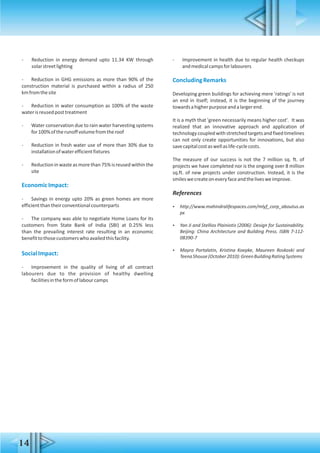 - Reduction in energy demand upto 11.34 KW through
solarstreetlighting
- Reduction in GHG emissions as more than 90% of the
construction material is purchased within a radius of 250
kmfromthesite
- Reduction in water consumption as 100% of the waste
waterisreusedposttreatment
- Water conservation due to rain water harvesting systems
for100%oftherunoffvolumefromtheroof
- Reduction in fresh water use of more than 30% due to
installationofwaterefficientfixtures
- Reduction in waste as more than 75% is reused within the
site
EconomicImpact:
- Savings in energy upto 20% as green homes are more
efficientthantheirconventionalcounterparts
- The company was able to negotiate Home Loans for its
customers from State Bank of India (SBI) at 0.25% less
than the prevailing interest rate resulting in an economic
benefittothosecustomerswhoavailedthisfacility.
SocialImpact:
- Improvement in the quality of living of all contract
labourers due to the provision of healthy dwelling
facilitiesintheformoflabourcamps
- Improvement in health due to regular health checkups
andmedicalcampsforlabourers
ConcludingRemarks
Developing green buildings for achieving mere 'ratings' is not
an end in itself; instead, it is the beginning of the journey
towardsahigherpurposeandalargerend.
It is a myth that 'green necessarily means higher cost'. It was
realized that an innovative approach and application of
technologycoupled withstretched targets and fixed timelines
can not only create opportunities for innovations, but also
savecapitalcostaswellaslife-cyclecosts.
The measure of our success is not the 7 million sq. ft. of
projects we have completed nor is the ongoing over 8 million
sq.ft. of new projects under construction. Instead, it is the
smileswecreateoneveryfaceandthelivesweimprove.
References
 http://www.mahindralifespaces.com/mlyf_corp_aboutus.as
px
 Yan Ji and Stellios Plainiotis (2006): Design for Sustainability.
Beijing: China Architecture and Building Press. ISBN 7-112-
08390-7
 Mayra Portalatin, Kristina Koepke, Maureen Roskoski and
TeenaShouse(October2010):GreenBuildingRatingSystems
14
 