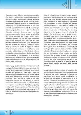 The thrust areas in IEQ then started concentrating on
IAQ, which is a sub-set of IEQ. Some of the pollutants of
concern in indoor environment, include respirable
suspended particulate matter (RSPM), asbestos, Radon,
environmental tobacco smoke (ETS), volatile organic
compounds (VOCs) and formaldehyde. It has been
proved consistently that children under five years of age
in developing countries are at a higher risk of chronic
obstructive pulmonary diseases, acute respiratory
infections and mortality. In order to ascertain a healthy
IAQ, some countries like Canada, Japan, Korea,
Singapore, Sweden, UK and USA have established
international standards. But, India has no such
standards developed for IAQ and sadly, the country's
top advisory body, the Planning Commission wants
more epidemiological studies to agree on national
indoor air pollution norms and are in no hurry to do so
despitethefactthatabout1.3milliondeathsinIndiaare
attributed to indoor air pollution. On the other hand,
the vulnerability of the population to air pollution
related diseases in the Indian sub-continent is very high
due to higher exposure to the air pollutants both in the
indoorsaswellasoutdoors.
In developing countries like India the major source of
energy at the household level is acquired through the
burningofcoalandbiomassintheformofwood,animal
dung and crop residues. On a global scale, it is also the
largest source of indoor air pollution. In simple cooking
stoves, toxic pollutants are emitted in the substantial
quantities. Often, the food is cooked in an open
combustion scenario and no chimney is used to
minimize the indoor suspension of air pollutants. There
is no provision of ventilation in the kitchens, especially
in the cold climatic conditions. The incomplete
combustion of biomass fuels leads to very high levels of
indoorairpollutionandthemostvulnerablearewomen
andchildren.
Currently India is facing an air quality crisis and research
has revealed horrific results that two Indians die every
minute due to air pollution. Keeping in mind India's
heavy dependence on wood and biomass as domestic
fuel, Government of India initiated the National
Program on Improved Chulha (NPIC) in 1984-85. It is
aimed at popularizing the use of improved cooking
devices in rural areas of the country. The secondary
objectives of the program involved reducing the
drudgery for rural women and to create income-
generating opportunities. This has played a role in
improving the IAQ of rural households to some extent.
In the same way many non-government organizations
haveworkedontheimprovementofcookstovesinrural
areas. For example, in Bundelkhand 980 improved
chimney cook stoves (Sukhad stoves) were distributed
resultingin70%reductioninCO concentrationand44%2
reduction in PM concentration. In urban areas, factors2.5
like fuel adulteration, vehicle emission and traffic
congestion also contribute to indoor air pollution. As
the diffusion is lower, the concentration of pollutants
increases and other building factors also add to the
ambient pollutants. In terms of air pollution, India is
ranked highest amongst the world's most polluted
countries.
A major intervention that needs to be brought to the
forefront to tackle the problem of indoor air pollution is
to sensitize the masses regarding its severity and
magnitude. This would enable policymakers to
recognize its importance in indoctrinating it as a
mandate. More cohort studies need to be carried out to
understand the epidemiology of indoor air and relevant
impacts to human health. Prevention will be the key rid
this menace and placing both ambient air and indoor air
as high priority research areas would help address the
challenge. Smaller steps, but consistent ones, need to
be taken for India to have a national set of standards for
healthyindoorairquality.
16
 