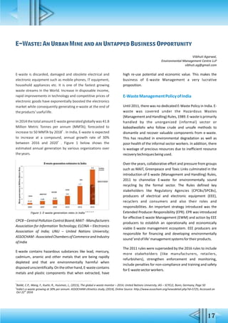 E-waste is discarded, damaged and obsolete electrical and
electronic equipment such as mobile phones, IT equipment,
household appliances etc. It is one of the fastest growing
waste streams in the World. Increase in disposable income,
rapid improvements in technology and competitive prices of
electronic goods have exponentially boosted the electronics
market while consequently generating e-waste at the end of
theproducts'usefullife.
In 2014 the total amount E-waste generated globally was 41.8
Million Metric Tonnes per annum (MMTA); forecasted to
3
increase to 50 MMTA by 2018 . In India, E-waste is expected
to increase at a compound, annual growth rate of 30%
4
between 2016 and 2020 . Figure 1 below shows the
estimated annual generation by various organizations over
theyears.
CPCB–CentralPollutionControlBoard;MAIT-Manufacturers
Association for Information Technology; ELCINA – Electronics
Association of India; UNU – United Nations University;
ASSOCHAM-AssociatedChambersofCommerceandIndustry
ofIndia
E-waste contains hazardous substances like lead, mercury,
cadmium, arsenic and other metals that are being rapidly
depleted and that are environmentally harmful when
disposedunscientifically.Ontheotherhand,E-wastecontains
metals and plastic components that when extracted, have
high re-use potential and economic value. This makes the
business of E-waste Management a very lucrative
proposition.
E-WasteManagementPolicyofIndia
Until 2011, there was no dedicated E-Waste Policy in India. E-
waste was covered under the Hazardous Wastes
(Management and Handling) Rules, 1989. E-waste is primarily
handled by the unorganized (informal) sector or
kabadiwallahs who follow crude and unsafe methods to
dismantle and recover valuable components from e-waste.
This has resulted in environmental degradation as well as
poor health of the informal sector workers. In addition, there
is wastage of precious resources due to inefficient resource
recoverytechniquesbeingused.
Over the years, collaborative effort and pressure from groups
such as MAIT, Greenpeace and Toxic Links culminated in the
introduction of E-waste (Management and Handling) Rules,
2011 to channelize E-waste for environmentally sound
recycling by the formal sector. The Rules defined key
stakeholders like Regulatory Agencies (CPCBs/SPCBs),
producers of electrical and electronic equipment (EEE),
recyclers and consumers and also their roles and
responsibilities. An important strategy introduced was the
Extended Producer Responsibility (EPR). EPR was introduced
for effective E-waste Management (EWM) and action by EEE
producers to establish an operationally and economically
viable E-waste management ecosystem. EEE producers are
responsible for financing and developing environmentally
sound'endoflife'managementsystemsfortheirproducts.
The 2011 rules were superseded by the 2016 rules to include
more stakeholders (like manufacturers, retailers,
refurbishers), strengthen enforcement and monitoring,
include penalties for non-compliance and training and safety
forE-wastesectorworkers.
E-Waste: An Urban Mine and an Untapped Business Opportunity
Viibhuti Agarwal,
Environmental Management Centre LLP
vibhuti.ag@gmail.com
5, 8, 5, 1,2, 4
Figure 1: E-waste generation rates in India
3
Baldé, C.P., Wang, F., Kuehr, R., Huisman, J., (2015), The global e-waste monitor – 2014, United Nations University, IAS – SCYCLE, Bonn, Germany, Page 50
4
India's e-waste growing at 30% per annum: ASSOCHAM-cKinetics study, (2014), Online Source: http://www.assocham.org/newsdetail.php?id=5725; Accessed on
nd
Oct 22 2016
17
 
