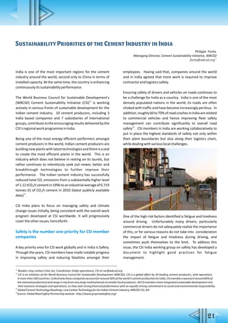 21
Sustainability Priorities of the Cement Industry in India
Philippe Fonta,
Managing Director, Cement Sustainability Initiative, WBCSD
11
fonta@wbcsd.org
India is one of the most important regions for the cement
industry around the world, second only to China in terms of
installed capacity. At the same time, the country is enhancing
continuouslyitssustainabilityperformance.
The World Business Council for Sustainable Development's
12
(WBCSD) Cement Sustainability Initiative (CSI) is working
actively in various fronts of sustainable development for the
Indian cement industry. 10 cement producers, including 3
India based companies and 7 subsidiaries of international
groups,contributetotheencouragingresultsdeliveredbythe
CSI'sregionalworkprogrammeinIndia.
Being one of the most energy efficient performers amongst
cement producers in the world, Indian cement producers are
buildingnewplantswithlatesttechnologiesandthereisazeal
to create the most efficient plants in the world. This is an
industry which does not believe in resting on its laurels, but
rather continues to relentlessly seek out newer, better and
breakthrough technologies to further improve their
performance. The Indian cement industry has successfully
reduced total CO emissions from a substantially higher level2
of1.12tCO /tcementin1996toanindustrialaverageof0.7192
tonnes (t) of CO /t cement in 2010 (latest publicly available2
13
data) .
CSI India plans to focus on managing safety and climate
change issues initially, being consistent with the overall work
program developed at CSI worldwide. It will progressively
covertheotherissues,henceforth.
Safety is the number one priority for CSI member
companies
A key priority area for CSI work globally and in India is Safety.
Through the years, CSI members have made notable progress
in improving safety and reducing fatalities amongst their
employees. Having said that, companies around the world
and in India agreed that more work is required to improve
contractorandlogisticssafety.
Ensuring safety of drivers and vehicles on roads continues to
be a challenge for India as a country. India is one of the most
densely populated nations in the world; its roads are often
choked with traffic and have become increasingly perilous. In
addition,roughly60to70%ofroadcrashesinIndiaarerelated
to commercial vehicles and hence improving fleet safety
management can contribute significantly to overall road
14
safety . CSI members in India are working collaboratively to
put in place the highest standards of safety not only within
their plant boundaries but also along their logistics chain,
whiledealingwithvariouslocalchallenges.
One of the high risk factors identified is fatigue and tiredness
around driving. Unfortunately many drivers, particularly
commercial drivers do not adequately realize the importance
of this, or for various reasons do not take into consideration
the impact of fatigue and tiredness during driving, and
sometimes push themselves to the limit. To address this
issue, the CSI India working group on safety has developed a
document to highlight good practices for fatigue
management.
11
Readers may contact Esha Sar, Coordinator (India operations), CSI at sar@wbcsd.org
12
CSI is an initiative of the World Business Council for Sustainable Development (WBCSD). CSI is a global effort by 24 leading cement producers, with operations
inmorethan100countries.Collectivelythesecompaniesaccountforaround30%oftheworld'scementproduction(inIndia,CSImembersrepresentaround60%of
thenationalproduction)andrangeinsizefromverylargemultinationalstosmallerlocalproducers.AllCSImembershaveintegratedsustainabledevelopmentinto
their business strategies and operations, as they seek strong financial performance with an equally strong commitment to social and environmental responsibility.
13
GlobalCementTechnologyRoadmap:LowCarbonTechnologyfortheIndianCementIndustry,WBCSD-CSI,IEA
14
Source:GlobalRoadSafetyPartnershipwebsite:http://www.grsproadsafety.org/
 