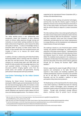 The safety working group is also collaborating with
transporters, drivers and companies of other industrial
sectors to enhance safety awareness through training and
motivation, to ensure better working conditions for drivers,
better enforcement of regulations, and to improve the safety
and quality of vehicles. A culture of knowledge sharing is
promoted within the group, on both success stories and
pitfalls, to help members learn from the good practices and
mistakes of peers so to improve the overall safety
performance.
In addition, CSI India is collaborating with Global Road Safety
Partnership (GRSP), which is working under the umbrella of
the Red Cross and Red Crescent. Some local projects and
initiatives are currently being taken with GSRP which will
benefit CSI India and add to their knowledge experience. One
such successful initiative is forming of a multi-sectoral
discussions platform bringing together actors from the
private sector, civil societies and governments, focusing
particularlyonreducingroadcrashinjuryanddeath.
Low-Carbon Technology for the Indian Cement
Industry
15
Following the Global Cement Technology Roadmap
developedin2009throughapartnershipbetweentheCSIand
the International Energy Agency (IEA), CSI members in India
joined hands with IEA in early 2013 to develop a 'Low-Carbon
16
Technology for the Indian Cement Industry' . The country
specific adaptation was required to better address the local
issues and develop targeted actions. The initiative in India is
supported by the International Finance Corporation (IFC), a
memberoftheWorldBankGroup.
The Roadmap outlines existing and potential technologies,
and how they may help the industry support a halving of
globalCO emissionsacrossallareasofbusinessandsociety.It2
aims to help policy-makers and financial institutions work
with the cement industry to adapt for a carbon-constrained
world.
The India roadmap outlines a low-carbon growth pathway for
the Indian cement industry that could lead to carbon intensity
reductions of 45% by 2050, from the 2010 level. It proposes
that these reductions could come from increased clinker
substitution and alternative fuel use; further improvements
to energy efficiency, and the development and widespread
implementationofnewertechnologies.
The roadmap is based on a set of technical papers entitled
'Existing and potential technologies for carbon emissions
17
reductions in the Indian cement industry' , developed by the
Confederation of Indian Industry (CII) Green Business Centre
and National Council for Cement and Building Materials
(NCB). The modelled results projected in the roadmap are a
combinationofinformationfromthesepapers,andemissions
data from about 65% of the India cement industry, gathered
through the CSI “Getting the Numbers Right” (GNR)
18
database .
Partners supporting this project brought different kinds of
expertise and contributions to the table: IEA brought
expertise in data analysis and modelling capabilities and
roadmap development; technical consultancy was provided
by the CII and NCB; IFC supported the development
financially; and the CSI provided a platform to solicit
participationofkeyIndiacementproducers.
The Roadmap lays out the way forward for the industry along
a low carbon trajectory, it identifies key levers for reducing
emissions, outlines technologies, policy frameworks and
investmentneedstoreduceCO intensityintheIndiancement2
industry. Through wide consultation amongst different
players, roadmaps allow for greater buy-in amongst
15
Refer the link for the Global Cement Technology Roadmap : http://www.wbcsdcement.org/pdf/technology/WBCSD-IEA_
Cement%20Roadmap_centre_spread_actual_size.pdf
16
Refer the link for Low Carbon Technology for the Indian Cement industry: http://www.wbcsdcement.org/index.php/technology/india-roadmap
17
To read the technical papers, visit the link: http://www.wbcsdcement.org/index.php?option=com_chronocontact&chronoformname
=ExistingandPotentialTechnologiesforCarbonEmissionsReductionsintheIndianCementIndustry
18
To see the GNR database, visit the link: http://www.wbcsdcement.org/index.php/key-issues/climate-protection/gnr-database
22
 