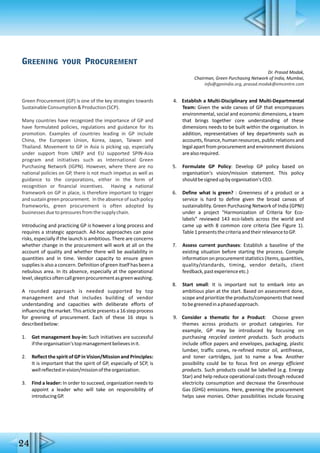 Green Procurement (GP) is one of the key strategies towards
SustainableConsumption&Production(SCP).
Many countries have recognized the importance of GP and
have formulated policies, regulations and guidance for its
promotion. Examples of countries leading in GP include
China, the European Union, Korea, Japan, Taiwan and
Thailand. Movement to GP in Asia is picking up, especially
under support from UNEP and EU supported SPIN-Asia
program and initiatives such as International Green
Purchasing Network (IGPN). However, where there are no
national policies on GP, there is not much impetus as well as
guidance to the corporations, either in the form of
recognition or financial incentives. Having a national
framework on GP in place, is therefore important to trigger
and sustain greenprocurement. In the absenceof such policy
frameworks, green procurement is often adopted by
businessesduetopressuresfromthesupplychain.
Introducing and practicing GP is however a long process and
requires a strategic approach. Ad-hoc approaches can pose
risks, especially if the launch is ambitious. There are concerns
whether change in the procurement will work at all on the
account of quality and whether there will be availability in
quantities and in time. Vendor capacity to ensure green
supplies is also a concern. Definition of green itself has been a
nebulous area. In its absence, especially at the operational
level,skepticsoftencallgreenprocurementasgreenwashing.
A rounded approach is needed supported by top
management and that includes building of vendor
understanding and capacities with deliberate efforts of
influencing the market. This article presents a 16 step process
for greening of procurement. Each of these 16 steps is
describedbelow:
1. Get management buy-in: Such initiatives are successful
iftheorganisation'stopmanagementbelievesinit.
2. Reflect the spirit of GP in Vision/Mission and Principles:
It is important that the spirit of GP, especially of SCP, is
wellreflectedinvision/missionoftheorganization.
3. Find a leader: In order to succeed, organization needs to
appoint a leader who will take on responsibility of
introducingGP.
4. Establish a Multi-Disciplinary and Multi-Departmental
Team: Given the wide canvas of GP that encompasses
environmental, social and economic dimensions, a team
that brings together core understanding of these
dimensions needs to be built within the organisation. In
addition, representatives of key departments such as
accounts, finance, human resources, public relations and
legal apart from procurement and environment divisions
arealsorequired.
5. Formulate GP Policy: Develop GP policy based on
organisation's vision/mission statement. This policy
shouldbesignedupbyorganisation'sCEO.
6. Define what is green? : Greenness of a product or a
service is hard to define given the broad canvas of
sustainability. Green Purchasing Network of India (GPNI)
under a project “Harmonization of Criteria for Eco-
labels” reviewed 143 eco-labels across the world and
came up with 8 common core criteria (See Figure 1).
Table1presentsthecriteriaandtheirrelevancetoGP.
7. Assess current purchases: Establish a baseline of the
existing situation before starting the process. Compile
information on procurement statistics (items, quantities,
quality/standards, timing, vendor details, client
feedback,pastexperienceetc.)
8. Start small: It is important not to embark into an
ambitious plan at the start. Based on assessment done,
scope and prioritize the products/components that need
tobegreenedinaphasedapproach.
9. Consider a thematic for a Product: Choose green
themes across products or product categories. For
example, GP may be introduced by focusing on
purchasing recycled content products. Such products
include office papers and envelopes, packaging, plastic
lumber, traffic cones, re-refined motor oil, antifreeze,
and toner cartridges, just to name a few. Another
possibility could be to focus first on energy efficient
products. Such products could be labelled (e.g. Energy
Star) and help reduce operational costs through reduced
electricity consumption and decrease the Greenhouse
Gas (GHG) emissions. Here, greening the procurement
helps save monies. Other possibilities include focusing
Greening your Procurement
Dr. Prasad Modak,
Chairman, Green Purchasing Network of India, Mumbai,
info@gpnindia.org, prasad.modak@emcentre.com
24
 