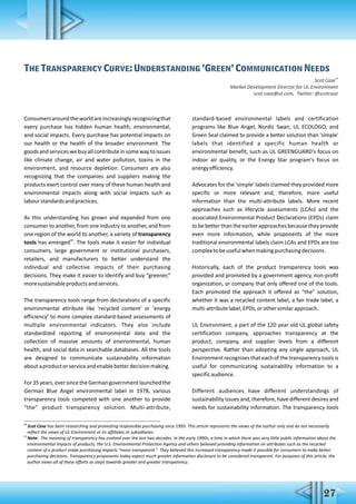 The Transparency Curve: Understanding ‘Green’ Communication Needs
19
Scot Case
Market Development Director for UL Environment
scot.case@ul.com, Twitter: @scotcase
Consumersaroundtheworldareincreasinglyrecognizingthat
every purchase has hidden human health, environmental,
and social impacts. Every purchase has potential impacts on
our health or the health of the broader environment. The
goodsandserviceswebuyallcontributeinsomewaytoissues
like climate change, air and water pollution, toxins in the
environment, and resource depletion. Consumers are also
recognizing that the companies and suppliers making the
products exert control over many of these human health and
environmental impacts along with social impacts such as
labourstandardsandpractices.
As this understanding has grown and expanded from one
consumer to another, from one industry to another, and from
one region of the world to another, a variety of transparency
20
tools has emerged . The tools make it easier for individual
consumers, large government or institutional purchasers,
retailers, and manufacturers to better understand the
individual and collective impacts of their purchasing
decisions. They make it easier to identify and buy “greener,”
moresustainableproductsandservices.
The transparency tools range from declarations of a specific
environmental attribute like 'recycled content' or 'energy
efficiency' to more complex standard-based assessments of
multiple environmental indicators. They also include
standardized reporting of environmental data and the
collection of massive amounts of environmental, human
health, and social data in searchable databases. All the tools
are designed to communicate sustainability information
aboutaproductorserviceandenablebetterdecisionmaking.
For35years,eversincetheGermangovernmentlaunchedthe
German Blue Angel environmental label in 1978, various
transparency tools competed with one another to provide
“the” product transparency solution. Multi-attribute,
standard-based environmental labels and certification
programs like Blue Angel, Nordic Swan, UL ECOLOGO, and
Green Seal claimed to provide a better solution than 'simple'
labels that identified a specific human health or
environmental benefit, such as UL GREENGUARD's focus on
indoor air quality, or the Energy Star program's focus on
energyefficiency.
Advocates for the 'simple' labels claimed they provided more
specific or more relevant and, therefore, more useful
information than the multi-attribute labels. More recent
approaches such as lifecycle assessments (LCAs) and the
associated Environmental Product Declarations (EPDs) claim
tobebetterthantheearlierapproachesbecausetheyprovide
even more information, while proponents of the more
traditional environmental labels claim LCAs and EPDs are too
complextobeusefulwhenmakingpurchasingdecisions.
Historically, each of the product transparency tools was
provided and promoted by a government agency, non-profit
organization, or company that only offered one of the tools.
Each promoted the approach it offered as “the” solution,
whether it was a recycled content label, a fair trade label, a
multi-attributelabel,EPDs,orothersimilarapproach.
UL Environment, a part of the 120 year old UL global safety
certification company, approaches transparency at the
product, company, and supplier levels from a different
perspective. Rather than adopting any single approach, UL
Environment recognizes that each of the transparency tools is
useful for communicating sustainability information to a
specificaudience.
Different audiences have different understandings of
sustainabilityissuesand,therefore,havedifferentdesiresand
needs for sustainability information. The transparency tools
19
Scot Case has been researching and promoting responsible purchasing since 1993. This article represents the views of the author only and do not necessarily
reflect the views of UL Environment or its affiliates or subsidiaries.
20
Note: The meaning of transparency has evolved over the last two decades. In the early 1990s, a time in which there was very little public information about the
environmental impacts of products, the U.S. Environmental Protection Agency and others believed providing information on attributes such as the recycled
content of a product made purchasing impacts “more transparent.” They believed this increased transparency made it possible for consumers to make better
purchasing decisions. Transparency proponents today expect much greater information disclosure to be considered transparent. For purposes of this article, the
author views all of these efforts as steps towards greater and greater transparency.
27
 
