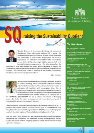 SQraising the Sustainability Quotient
Editorial
“Bombay Chamber of Commerce and Industry and Environment
Management Centre had started publishing SQ – raising the
Sustainability Quotient in 2011 to bring forth the various dimensions
and challenges of Sustainable Development of business
organizations. This publication contained knowledge based articles,
success stories, best practices, legal & policy updates which were
beneficial to business organizations. The select articles from the
published SQ have been updated and revised with the guidance of experts; this
Sustainability Kaleidoscope will further encourage mainstreaming sustainability into
business. This should prove useful to members of the Chamber, Government,
Practitioners,Academiciansandgeneralreaders.”
- Vijay Srirangan
“Business today is faced with many challenges. The limited resources
we have are dwindling and are under threat due to over-extraction
and uncontrolled pollution. Further, intense urbanization has led to
polarization of population with consumption rising. Due to
unevennessinthegovernanceandeconomies,askewhasemergedin
the global material flows. These issues in nexus with climate change
call for immediate action from the business for its survival as well as
for SUSTAINABLE DEVELOPMENT. This call to action is very relevant to developing
country like India. The Indian businesses has not viewed this looming risk of
unsustainabilitywithalltheseriousnessitdeserves.
The Sustainability Committee of Bombay Chamber of Commerce and Industries (BCCI),
therefore felt a need to generate awareness towards action on SUSTAINABILITY. Since
then,BCCIandEnvironmentalManagementCentreLLP(EMC),havebeenbringingouta
quarterlyNewslettercaptioned"RaisingtheSustainabilityQuotient"or“SQ”.
Over the past 5 years, through SQ, we have endeavoured to bring forth various
perspectives on sustainability. The newsletter includes knowledge based articles,
success stories, best practices and policy updates to benefit all member companies on
variousthematicissues.
In this issue
100 Smart Cities: Is It Possible?
- Suresh Kotla
Sustainable & Smart City: Case of Gujarat
International Finance Tech-City (GIFT)
- Prakash Gaur
Creating Sustainable Habitats @
Mahindra Lifespaces
- Amit Pal
Indoor Environmental quality and
occupant well-being in India: A paradigm
shift
- Priyanka Kulshreshtha and Geetika Mishra
E-Waste: An Urban Mine and Untapped
Business Opportunity
- Vibhuti Agarwal
Sustainability priorities of the Cement
Industry in India
- Philippe Fonta
Greening your Procurement
- Dr. Prasad Modak
The Transparency Curve: Understanding
‘Green’ Communication Needs
- Scot Case
Promoting Environmentally Sound
Technologies: UNEP’s International
Environmental Technology Centre
- Surendra Shreshtha &
Mushtaq Ahmed Memon
How Natural Capital Risks are
Increasingly Relevant for Financial
Institutions
- Simone Dettling
What is the business case for biodiversity
offsets?
- Marianne Darbi
Deciphering Sustainable Finance in India
- Lucille Andrade
Environmental and Social Risk
Management at IDFC
- Alok Dayal
 