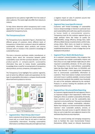 28
appropriate for one audience might differ from the needs of
other audiences. The needs might also differ from industry to
industry.
To help clients determine which transparency tool is most
appropriate to reach their customers, UL Environment has
adoptedtheTransparencyCurve.
TheTransparencyCurve
The Transparency Curve, depicted in Figure 1, illustrates how
different groups of customers desire different levels of
transparency. It shows that a customer's desire for additional
sustainability information about products and services
increases with an increase in the customer's knowledge of
sustainabilityissues.
The more a consumer, purchaser, retailer, manufacturer, or
industry learns about the connection between global
sustainability issues and their purchase decisions, the more
product-specific or company-specific sustainability
information they want to review. Greater sustainability
knowledge drives a need for increasing levels of transparency
aboutproducts,services,companies,andsupplychains.
The Transparency Curve highlights five customer segments,
each of which has different needs and expectations for the
type of sustainability information a company should provide
aboutitselfanditsproductsorservices.
▪ SegmentOne:“Don'tKnow;Don'tCare”
Some customers do not know much about sustainability
issues and, as a result, they do not want or need any
sustainability information. Providing sustainability
informationisnotlikelytohelpsalesandmightevenhave
a negative impact on sales if customers assume that
“greener”productsperformpoorly.
▪ SegmentTwo:IssueSpecificInterest
Customers with limited knowledge of sustainability
issues or deep knowledge or interest in a particular issue
wantsustainabilityclaimswithclear,specificconnections
to human health or environmental concerns.
Transparency tools for this customer segment focus on
single attribute claims like indoor air quality (UL
GREENGUARD), energy efficiency (Energy Star), water
efficiency(WaterSense),recycledcontent,andfairtrade,
among others. Most claims are based on meeting a
clearly defined threshold. Products meeting the
established threshold earn a mark or badge that can be
displayedontheproduct.
▪ SegmentThree:Multi-AttributeFocus
As a customer's interest broadens, they recognize that
every purchase has multiple sustainability impacts and
that a focus on any single attribute might obscure other
important sustainability attributes. At this point along
the Transparency Curve, multi-attribute sustainability
labels like Blue Angel, Nordic Swan, UL ECOLOGO, and
Green Seal become a more appropriate transparency
tool to communicate sustainability information to
customers. These tools balance multiple environmental
and social issues in publicly available, consensus-based
environmental standards that establish clear thresholds
for each of the attributes addressed by the standard.
Products or services meeting the standards earn the
relevantcertificationmark.
▪ SegmentFour:StructuredDataReporting
As customers migrate towards the next segment, there is
an important change in their expectations. Rather than
looking for others to establish sustainability thresholds,
these customers want to see the sustainability data
reportedinastructuredformat.Theywantmoredetailed
information about multiple sustainability indicators.
Rather than relying on an environmental label to identify
“greener,” more sustainable products, services, or
companies, they want access to specific indicators that
they can use to make their own judgments based on the
attributestheythinkaremostimportant.
There are several existing and emerging transparency
tools to facilitate this need. Environmental Product
Declarations (EPDs), based on Lifecycle Assessments
 